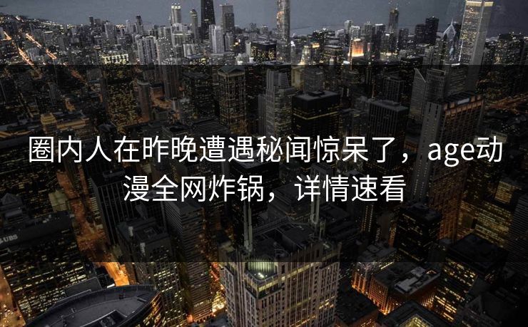 圈内人在昨晚遭遇秘闻惊呆了，age动漫全网炸锅，详情速看