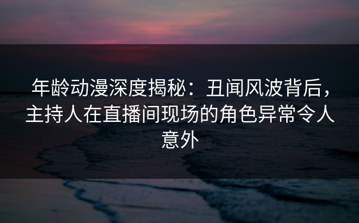 年龄动漫深度揭秘：丑闻风波背后，主持人在直播间现场的角色异常令人意外