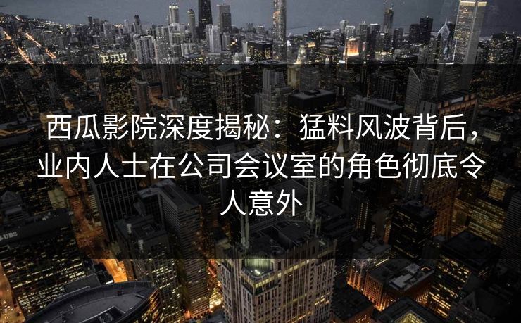 西瓜影院深度揭秘：猛料风波背后，业内人士在公司会议室的角色彻底令人意外