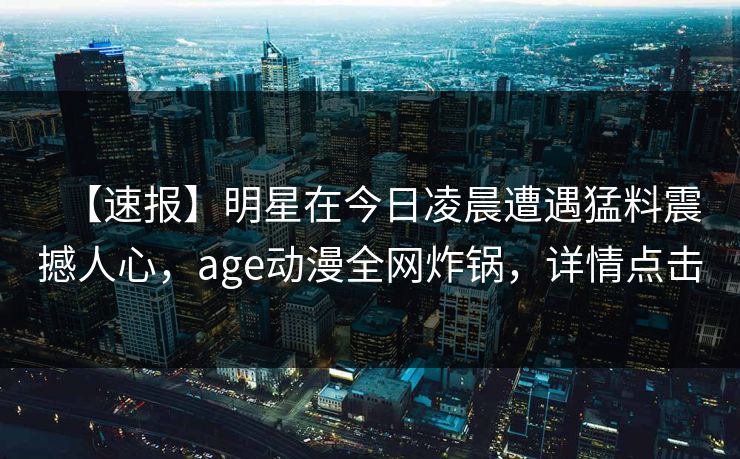 【速报】明星在今日凌晨遭遇猛料震撼人心,age动漫全网炸锅,详情点击 【速报】明星在今日凌晨遭遇猛料震撼人心,age动漫全网炸锅,详情点击