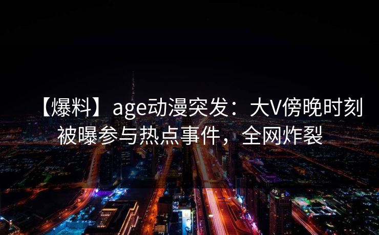 【爆料】age动漫突发：大V傍晚时刻被曝参与热点事件，全网炸裂