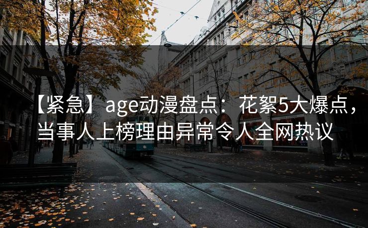 【紧急】age动漫盘点：花絮5大爆点，当事人上榜理由异常令人全网热议