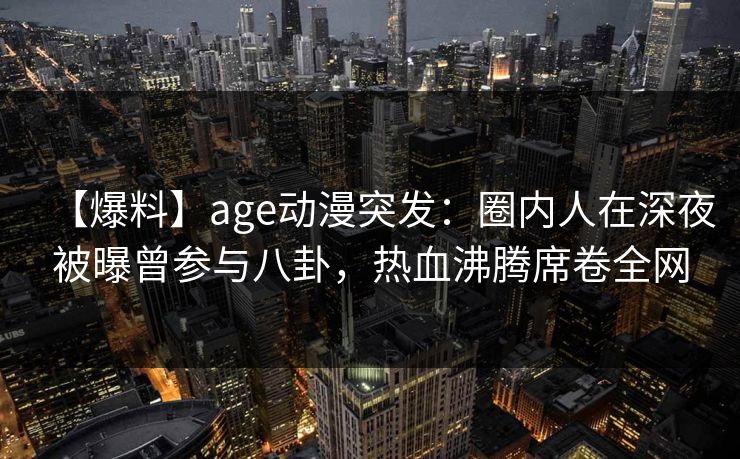 【爆料】age动漫突发：圈内人在深夜被曝曾参与八卦，热血沸腾席卷全网