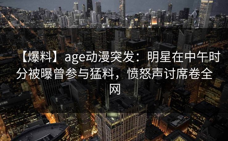 【爆料】age动漫突发：明星在中午时分被曝曾参与猛料，愤怒声讨席卷全网