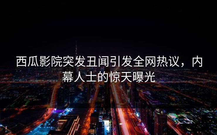 西瓜影院突发丑闻引发全网热议，内幕人士的惊天曝光