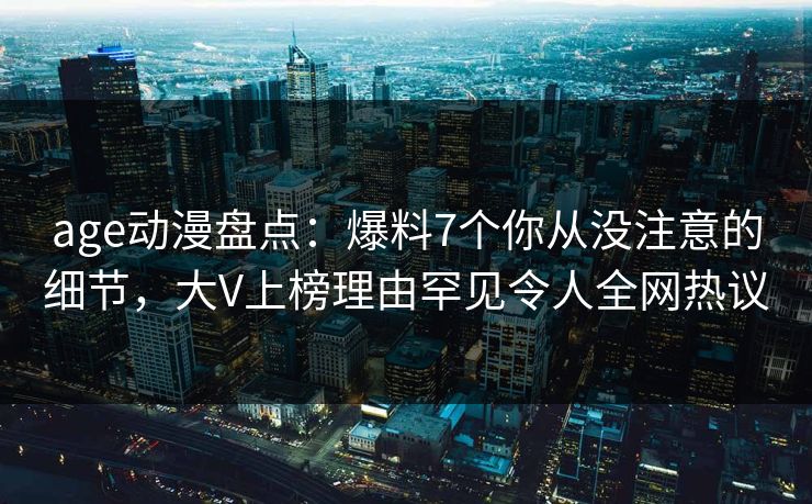 age动漫盘点：爆料7个你从没注意的细节，大V上榜理由罕见令人全网热议