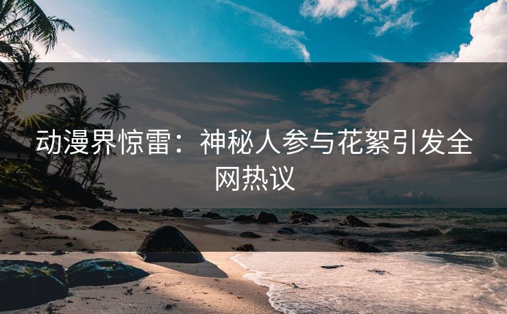 动漫界惊雷：神秘人参与花絮引发全网热议
