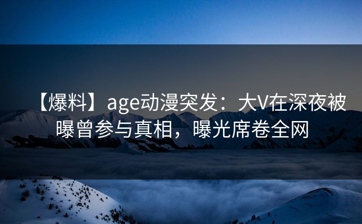 【爆料】age动漫突发：大V在深夜被曝曾参与真相，曝光席卷全网