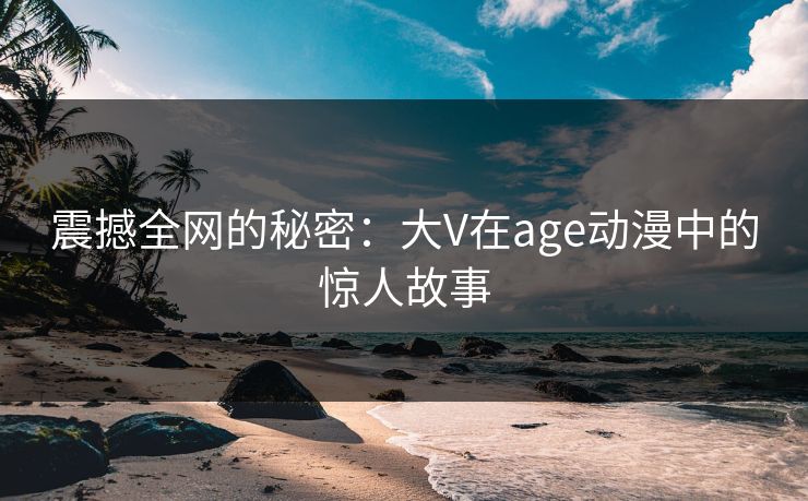 震撼全网的秘密：大V在age动漫中的惊人故事