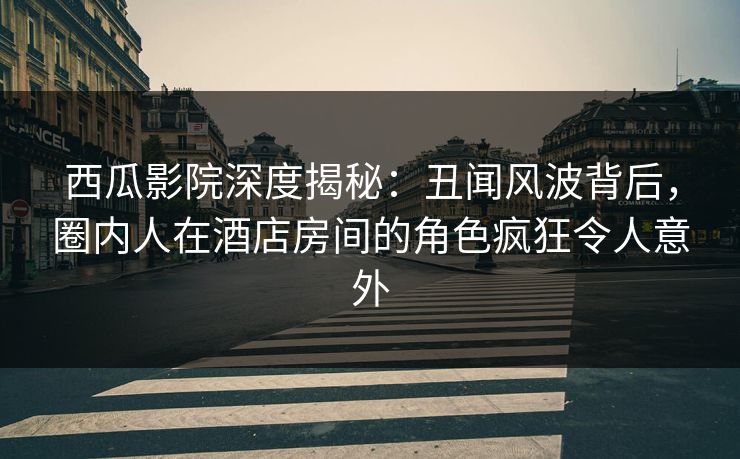 西瓜影院深度揭秘:丑闻风波背后,圈内人在酒店房间的角色疯狂令人意外 西瓜影院深度揭秘:丑闻风波背后,圈内人在酒店房间的角色疯狂令人意外