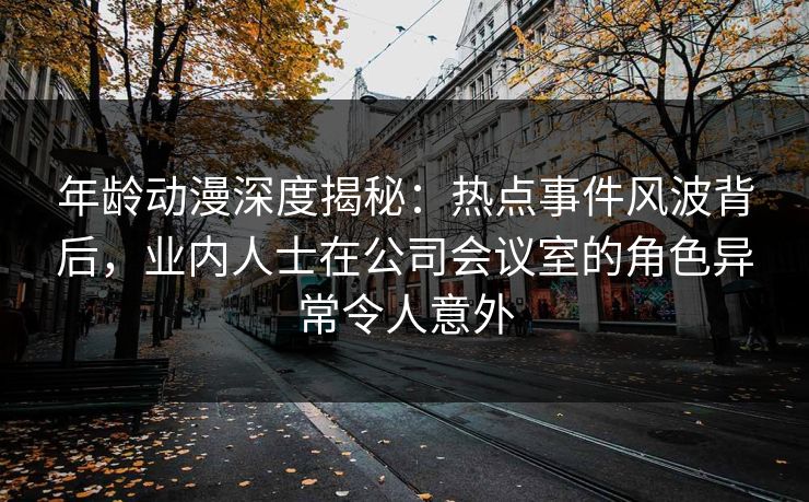 年龄动漫深度揭秘：热点事件风波背后，业内人士在公司会议室的角色异常令人意外