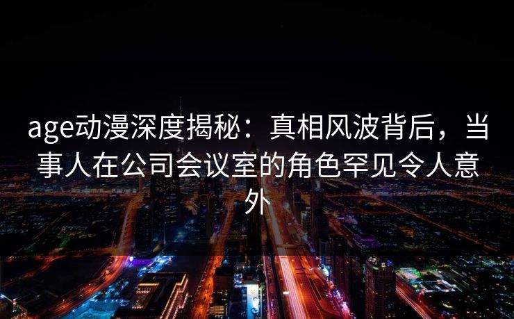 age动漫深度揭秘：真相风波背后，当事人在公司会议室的角色罕见令人意外