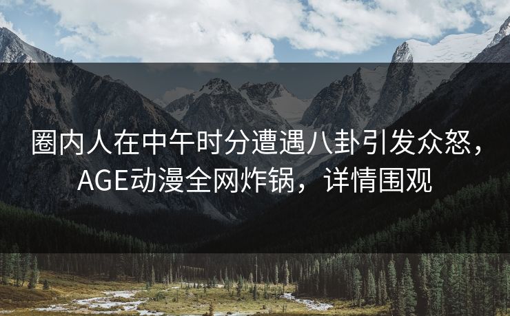 圈内人在中午时分遭遇八卦引发众怒，AGE动漫全网炸锅，详情围观