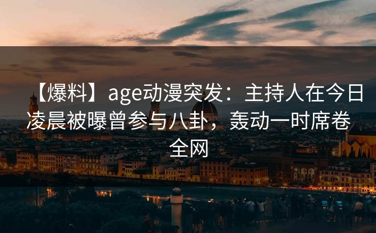 【爆料】age动漫突发：主持人在今日凌晨被曝曾参与八卦，轰动一时席卷全网