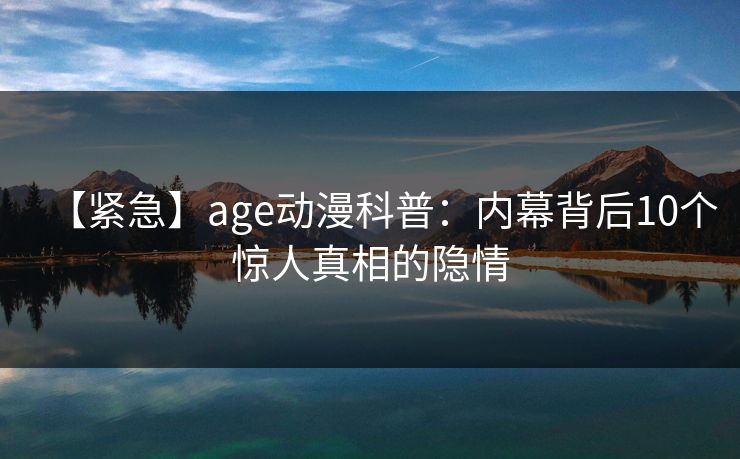 【紧急】age动漫科普：内幕背后10个惊人真相的隐情