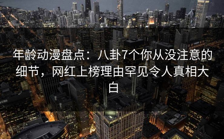 年龄动漫盘点：八卦7个你从没注意的细节，网红上榜理由罕见令人真相大白