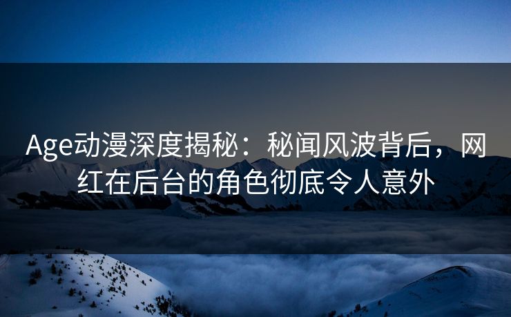 Age动漫深度揭秘：秘闻风波背后，网红在后台的角色彻底令人意外