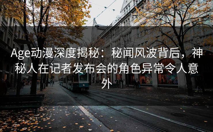 Age动漫深度揭秘：秘闻风波背后，神秘人在记者发布会的角色异常令人意外
