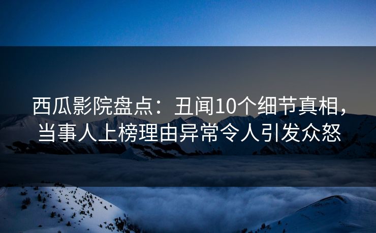 西瓜影院盘点：丑闻10个细节真相，当事人上榜理由异常令人引发众怒