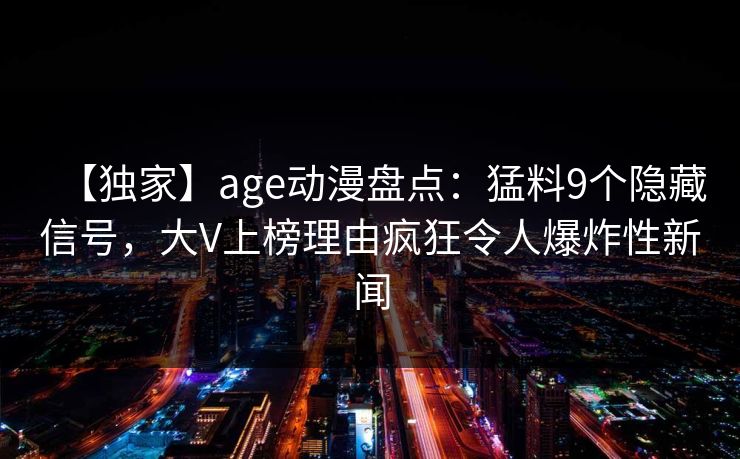 【独家】age动漫盘点:猛料9个隐藏信号,大V上榜理由疯狂令人爆炸性新闻 【独家】age动漫盘点:猛料9个隐藏信号,大V上榜理由疯狂令人爆炸性新闻