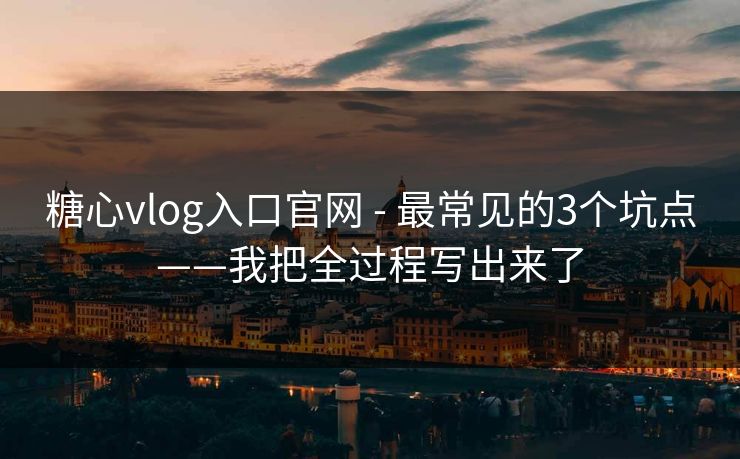 糖心vlog入口官网 - 最常见的3个坑点——我把全过程写出来了