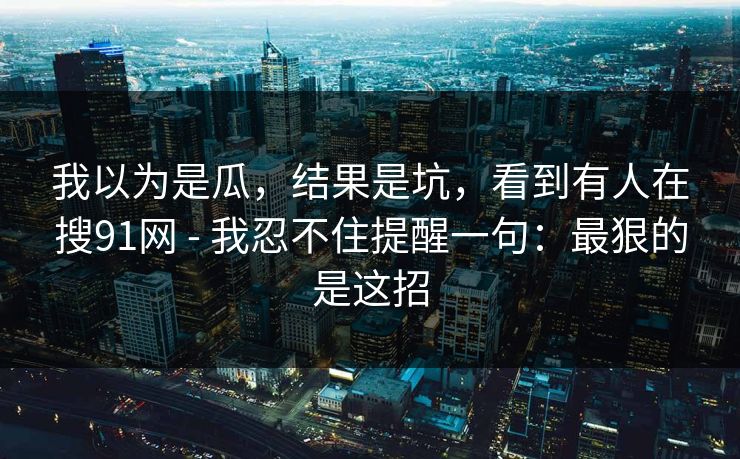 我以为是瓜,结果是坑,看到有人在搜91网 - 我忍不住提醒一句:最狠的是这招