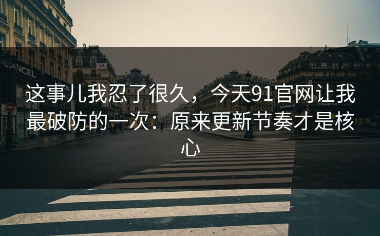 这事儿我忍了很久，今天91官网让我最破防的一次：原来更新节奏才是核心