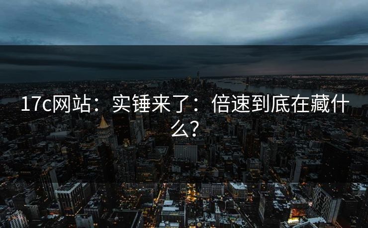 17c网站：实锤来了：倍速到底在藏什么？