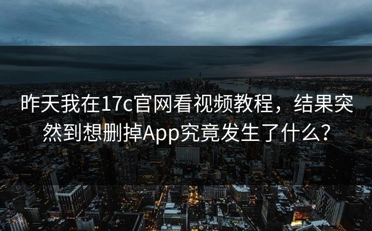 昨天我在17c官网看视频教程，结果突然到想删掉App究竟发生了什么？