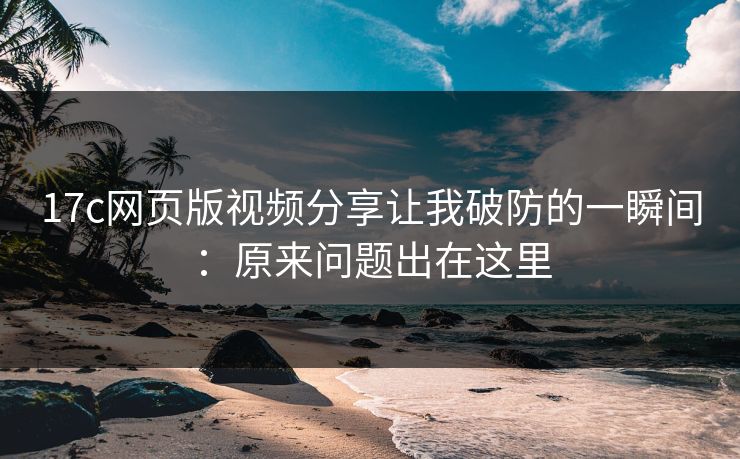 17c网页版视频分享让我破防的一瞬间：原来问题出在这里