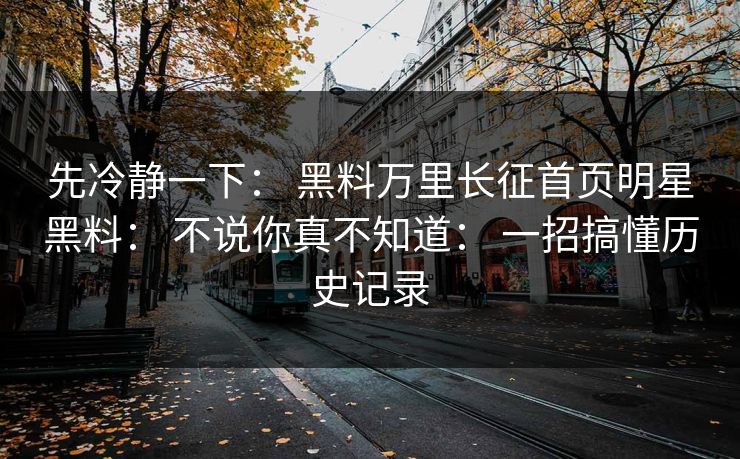 先冷静一下： 黑料万里长征首页明星黑料： 不说你真不知道： 一招搞懂历史记录