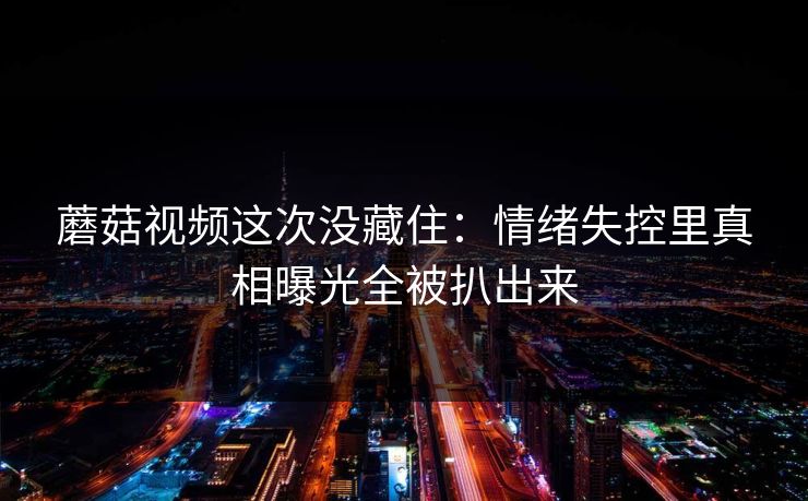 蘑菇视频这次没藏住：情绪失控里真相曝光全被扒出来