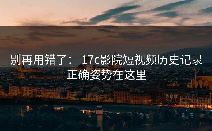 别再用错了： 17c影院短视频历史记录正确姿势在这里