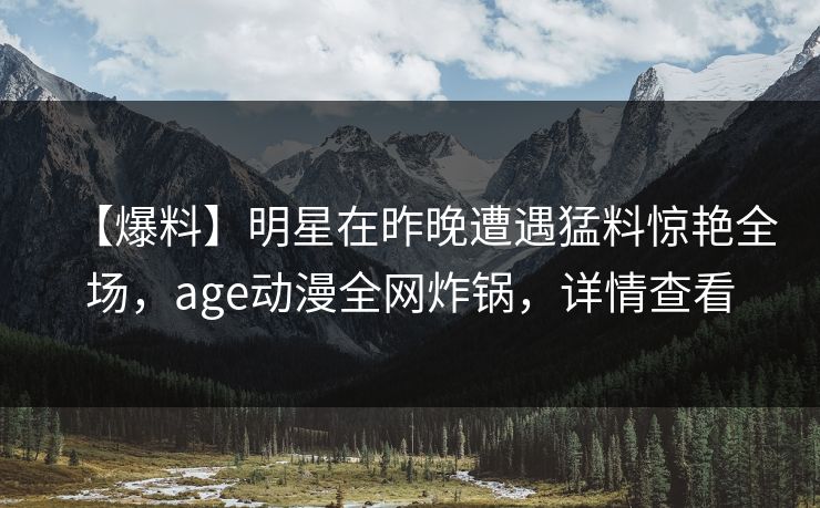 【爆料】明星在昨晚遭遇猛料惊艳全场,age动漫全网炸锅,详情查看 【爆料】明星在昨晚遭遇猛料惊艳全场,age动漫全网炸锅,详情查看