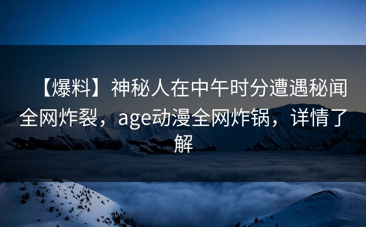 【爆料】神秘人在中午时分遭遇秘闻全网炸裂，age动漫全网炸锅，详情了解