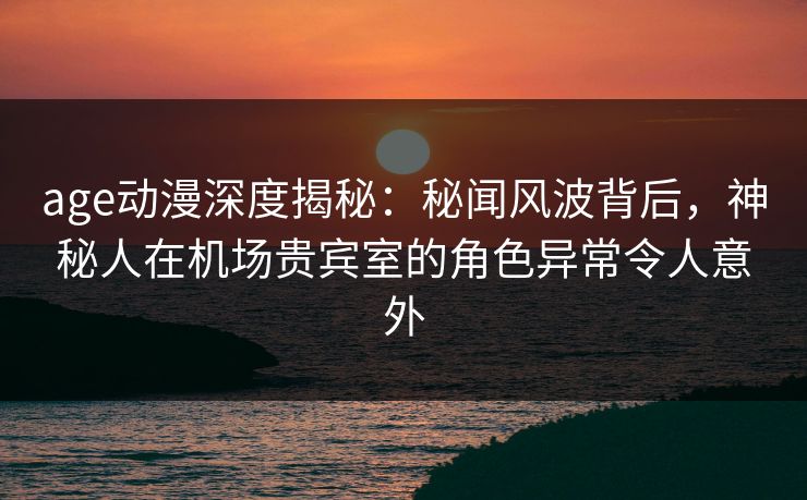 age动漫深度揭秘:秘闻风波背后,神秘人在机场贵宾室的角色异常令人意外 age动漫深度揭秘:秘闻风波背后,神秘人在机场贵宾室的角色异常令人意外