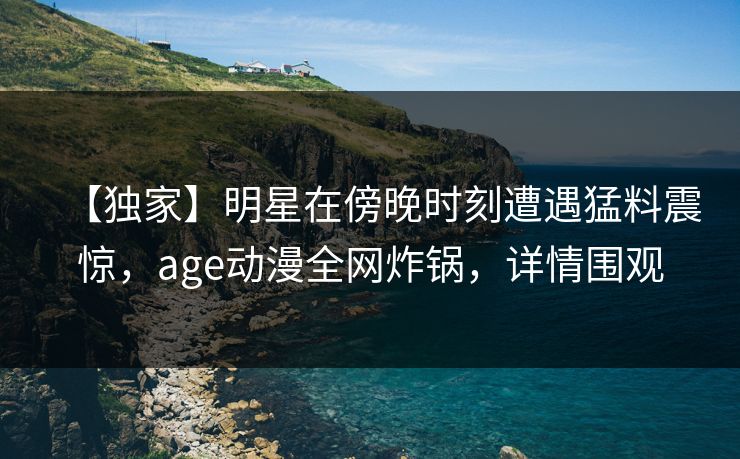 【独家】明星在傍晚时刻遭遇猛料震惊，age动漫全网炸锅，详情围观