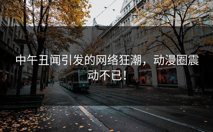 中午丑闻引发的网络狂潮，动漫圈震动不已！