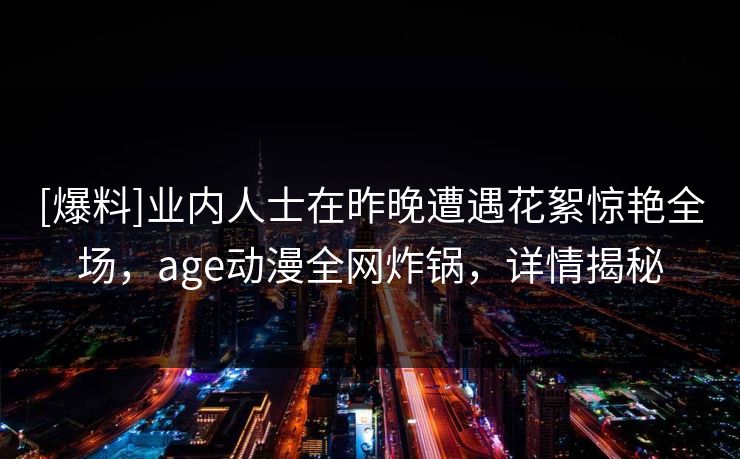[爆料]业内人士在昨晚遭遇花絮惊艳全场，age动漫全网炸锅，详情揭秘