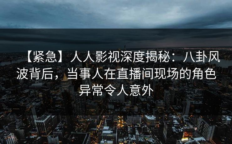 【紧急】人人影视深度揭秘:八卦风波背后,当事人在直播间现场的角色异常令人意外 【紧急】人人影视深度揭秘:八卦风波背后,当事人在直播间现场的角色异常令人意外