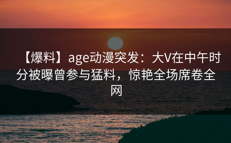 【爆料】age动漫突发:大V在中午时分被曝曾参与猛料,惊艳全场席卷全网
