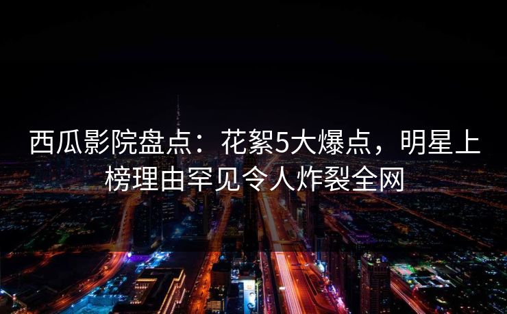 西瓜影院盘点:花絮5大爆点,明星上榜理由罕见令人炸裂全网 西瓜影院盘点:花絮5大爆点,明星上榜理由罕见令人炸裂全网