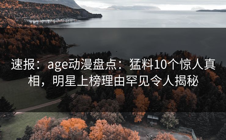 速报：age动漫盘点：猛料10个惊人真相，明星上榜理由罕见令人揭秘