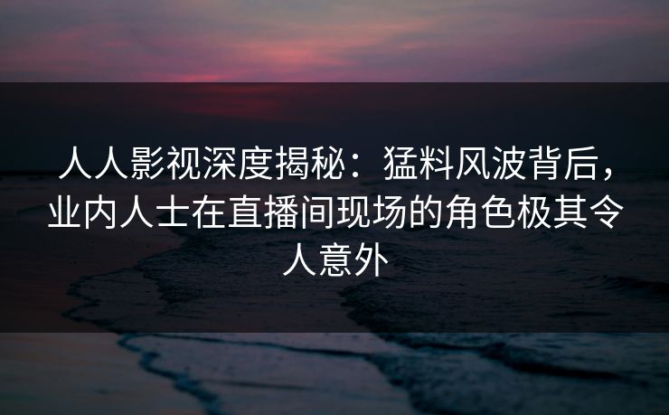 人人影视深度揭秘:猛料风波背后,业内人士在直播间现场的角色极其令人意外
