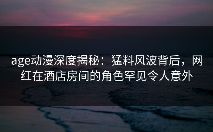 age动漫深度揭秘：猛料风波背后，网红在酒店房间的角色罕见令人意外