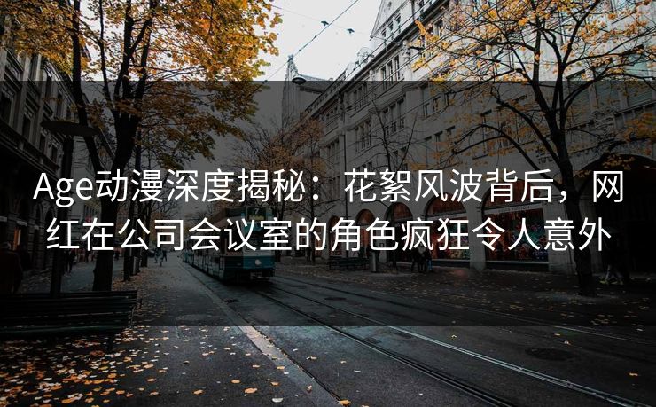 Age动漫深度揭秘:花絮风波背后,网红在公司会议室的角色疯狂令人意外