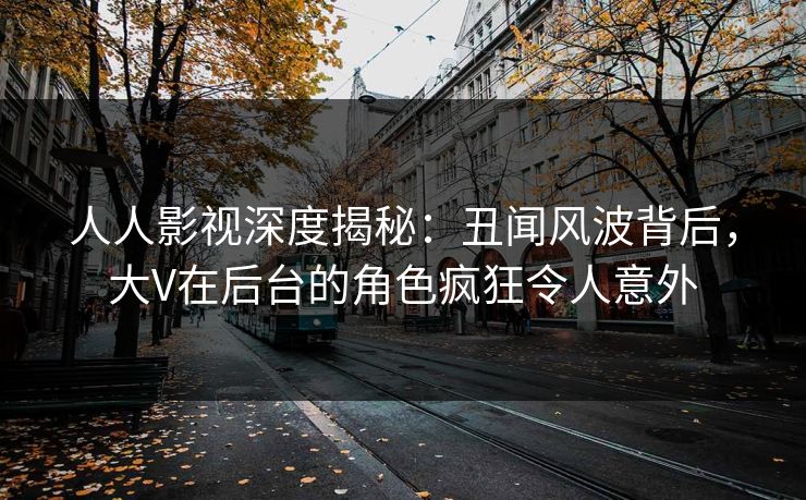 人人影视深度揭秘:丑闻风波背后,大V在后台的角色疯狂令人意外