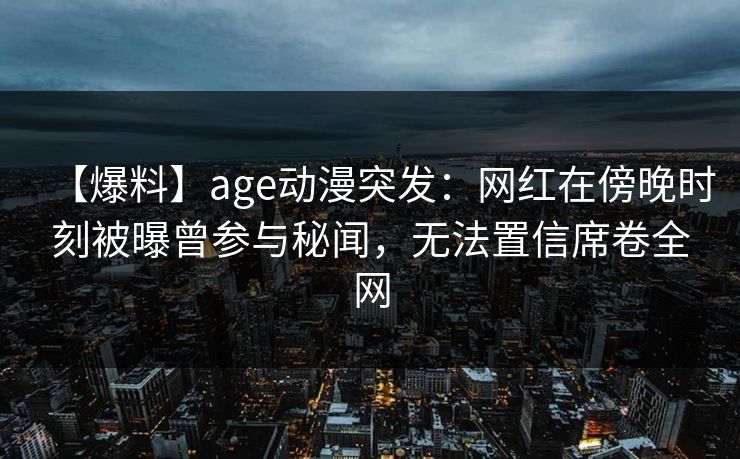 【爆料】age动漫突发：网红在傍晚时刻被曝曾参与秘闻，无法置信席卷全网