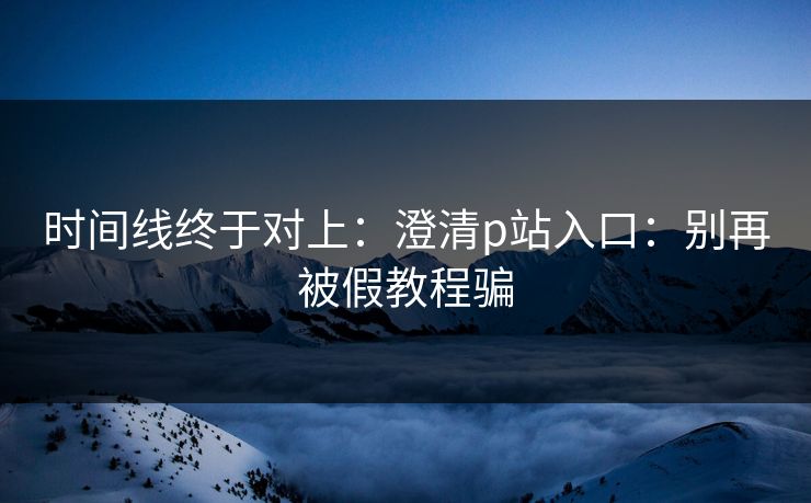 时间线终于对上:澄清p站入口:别再被假教程骗 时间线终于对上:澄清p站入口:别再被假教程骗