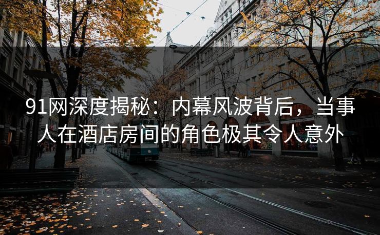 91网深度揭秘:内幕风波背后,当事人在酒店房间的角色极其令人意外
